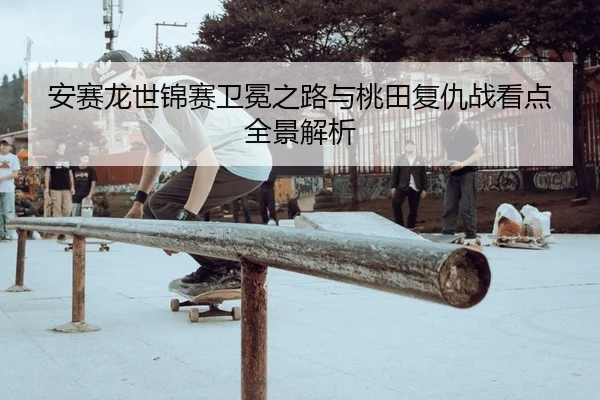 安赛龙世锦赛卫冕之路与桃田复仇战看点全景解析